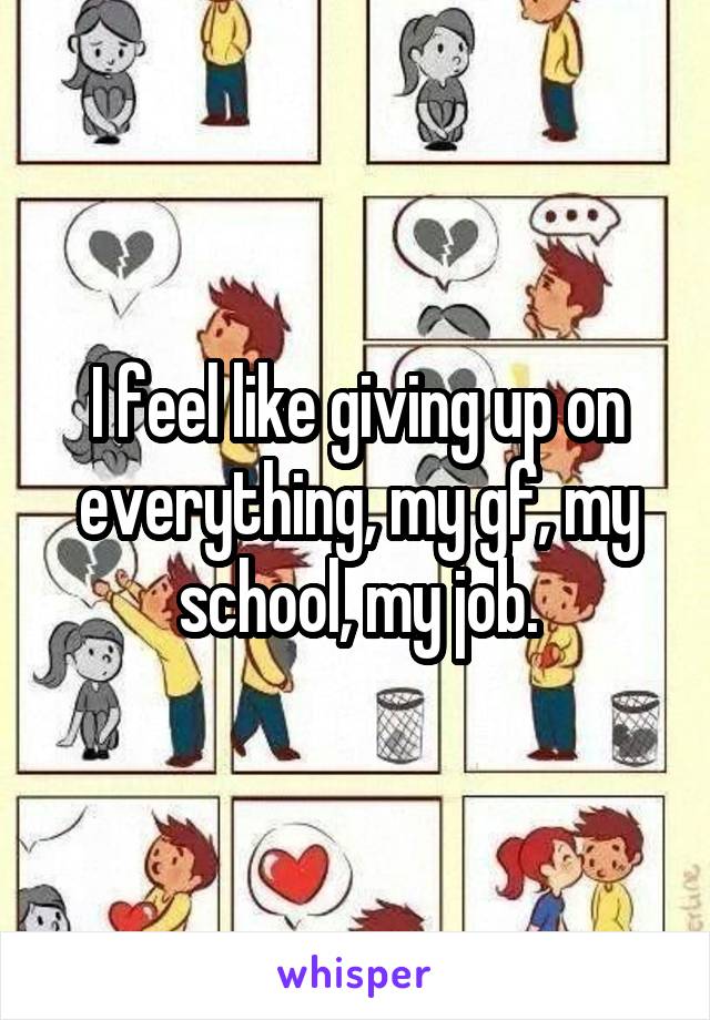 I feel like giving up on everything, my gf, my school, my job.