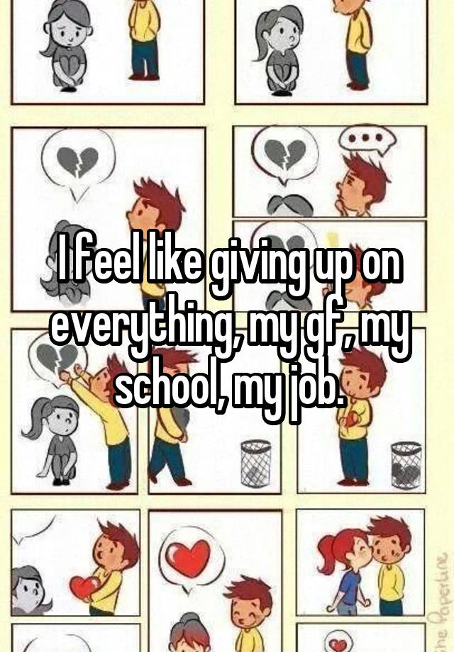 I feel like giving up on everything, my gf, my school, my job.