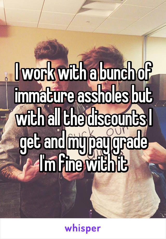 I work with a bunch of immature assholes but with all the discounts I get and my pay grade I'm fine with it