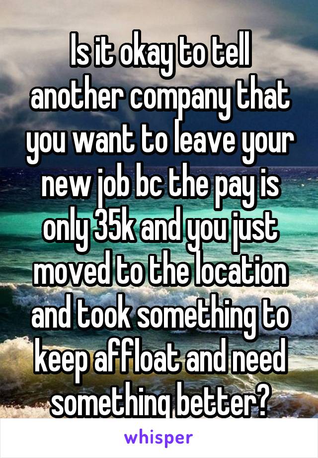 Is it okay to tell another company that you want to leave your new job bc the pay is only 35k and you just moved to the location and took something to keep affloat and need something better?