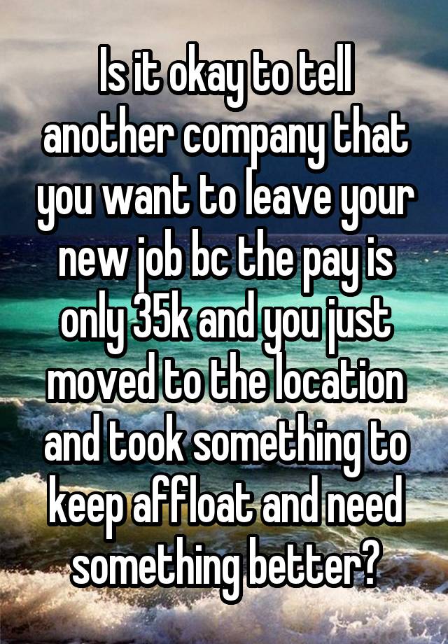 Is it okay to tell another company that you want to leave your new job bc the pay is only 35k and you just moved to the location and took something to keep affloat and need something better?