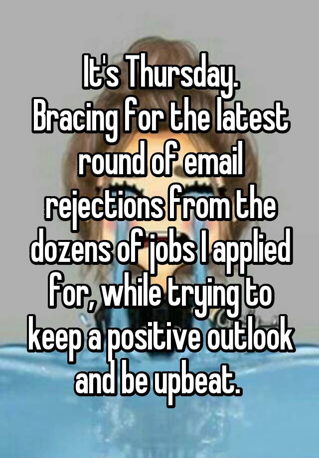 It's Thursday.
Bracing for the latest round of email rejections from the dozens of jobs I applied for, while trying to keep a positive outlook and be upbeat. 