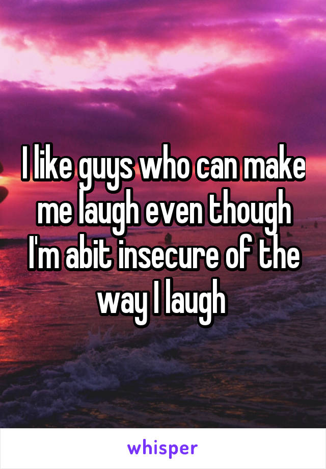 I like guys who can make me laugh even though I'm abit insecure of the way I laugh 