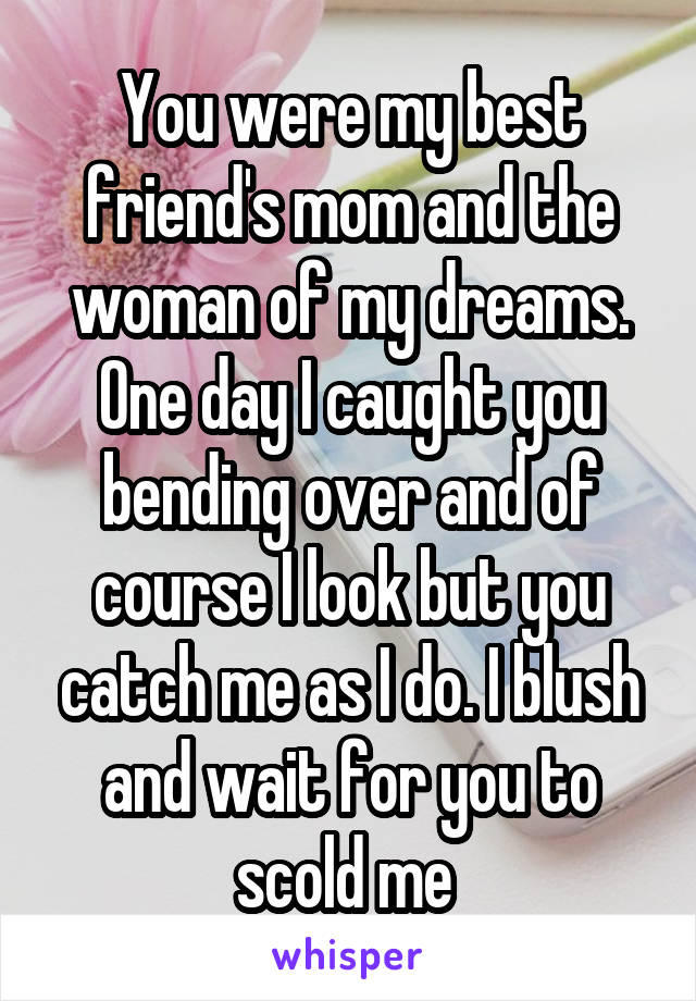 You were my best friend's mom and the woman of my dreams. One day I caught you bending over and of course I look but you catch me as I do. I blush and wait for you to scold me 