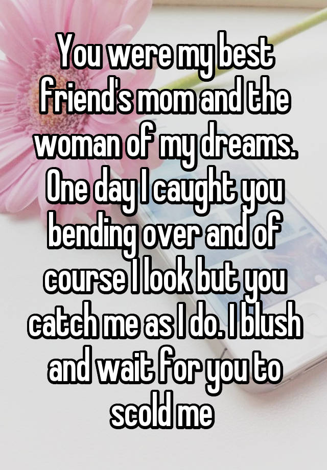 You were my best friend's mom and the woman of my dreams. One day I caught you bending over and of course I look but you catch me as I do. I blush and wait for you to scold me 