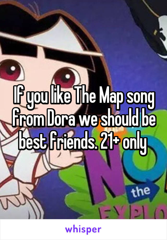 If you like The Map song from Dora we should be best friends. 21+ only 