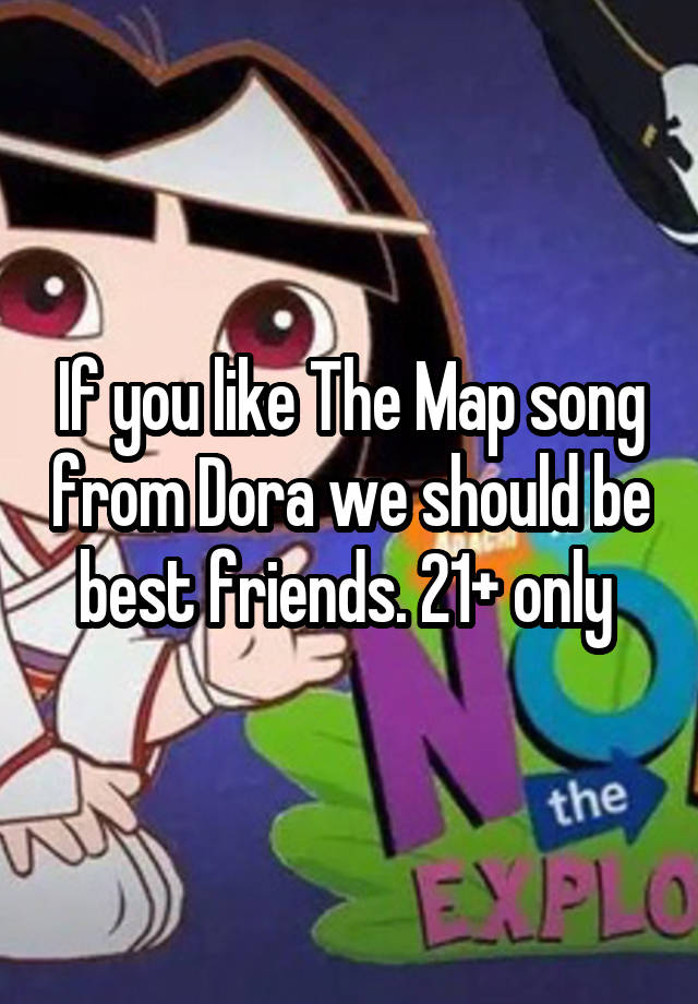 If you like The Map song from Dora we should be best friends. 21+ only 