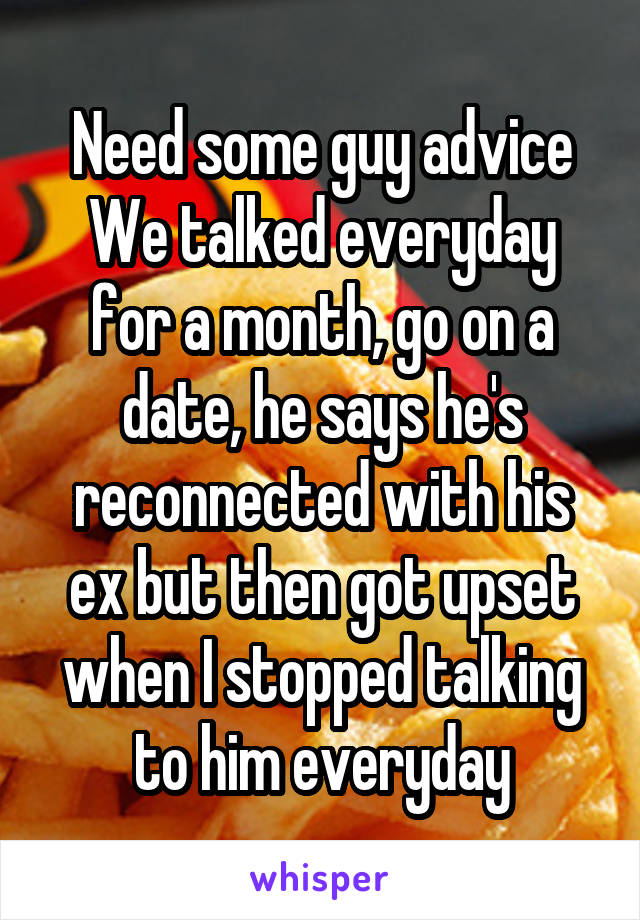 Need some guy advice
We talked everyday for a month, go on a date, he says he's reconnected with his ex but then got upset when I stopped talking to him everyday