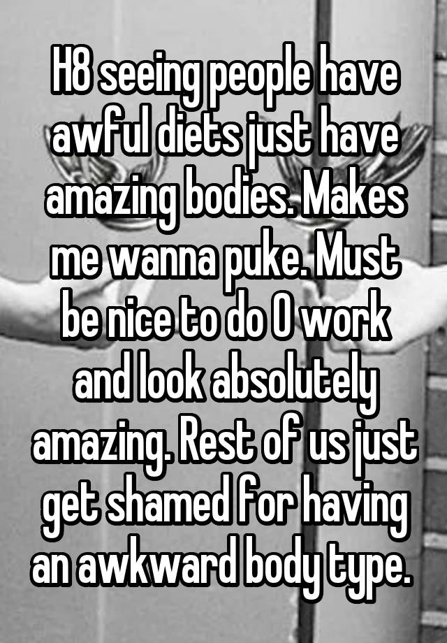 H8 seeing people have awful diets just have amazing bodies. Makes me wanna puke. Must be nice to do 0 work and look absolutely amazing. Rest of us just get shamed for having an awkward body type. 