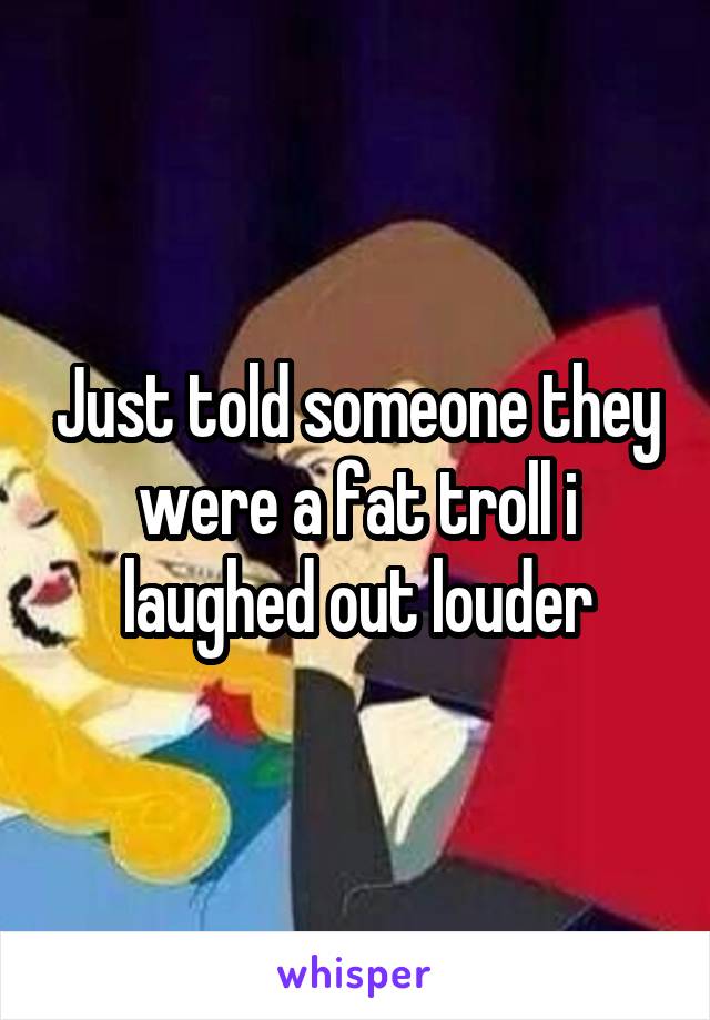 Just told someone they were a fat troll i laughed out louder