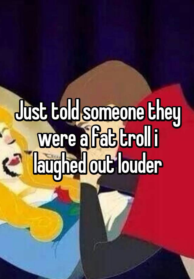 Just told someone they were a fat troll i laughed out louder