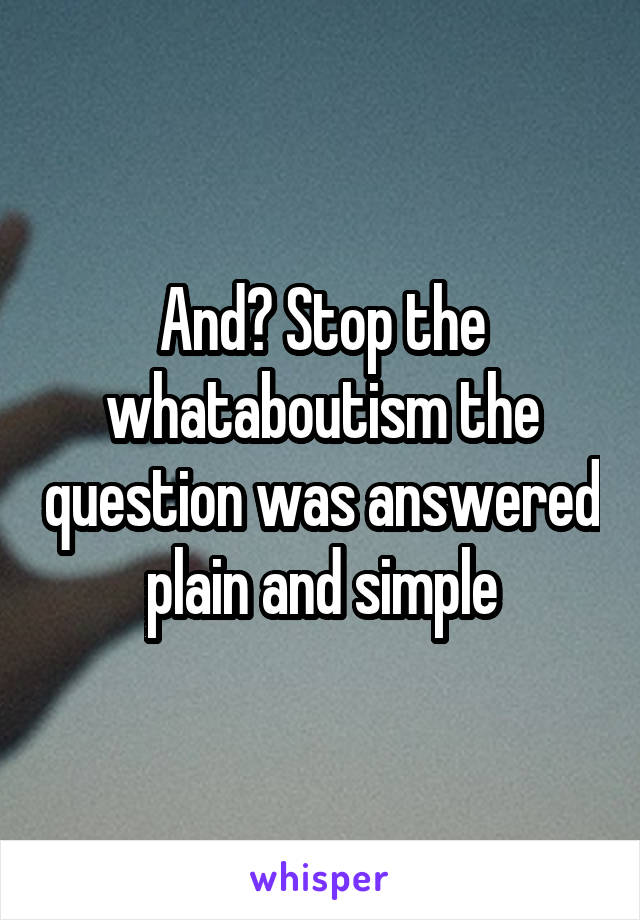 And? Stop the whataboutism the question was answered plain and simple