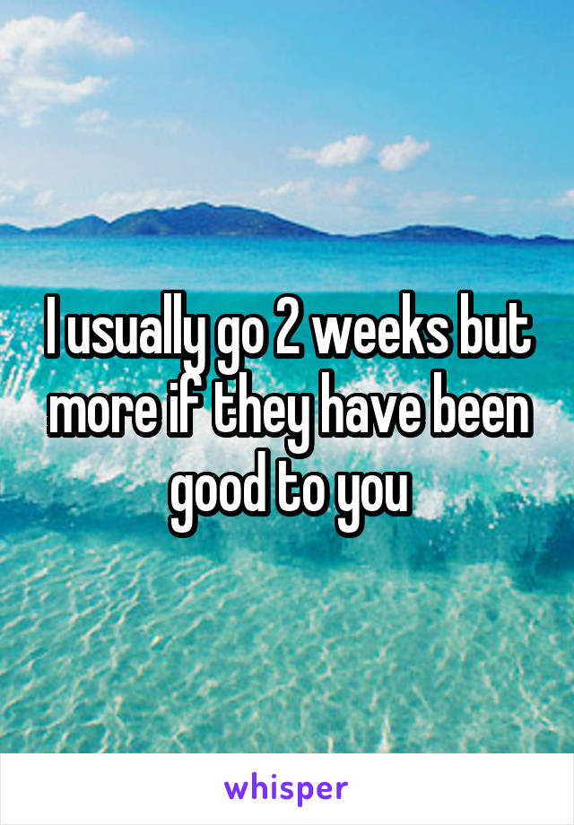 I usually go 2 weeks but more if they have been good to you