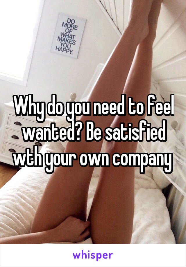 Why do you need to feel wanted? Be satisfied wth your own company 