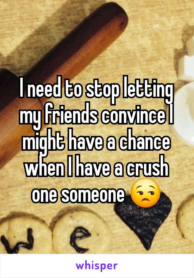 I need to stop letting my friends convince I might have a chance when I have a crush one someone 😒