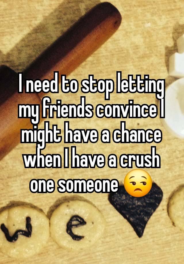 I need to stop letting my friends convince I might have a chance when I have a crush one someone 😒