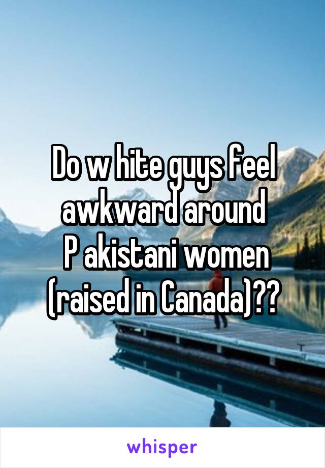 Do w hite guys feel awkward around
 P akistani women (raised in Canada)??