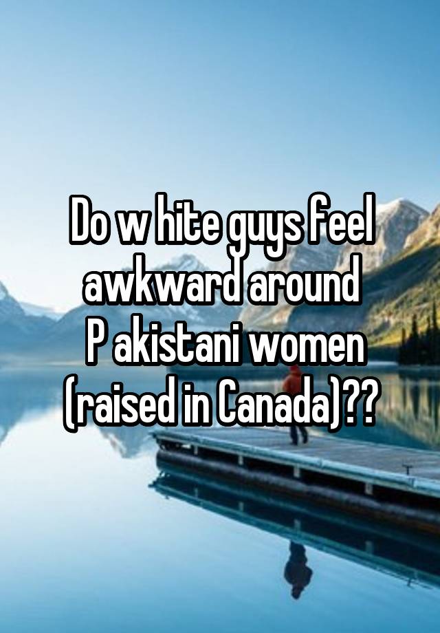 Do w hite guys feel awkward around
 P akistani women (raised in Canada)??