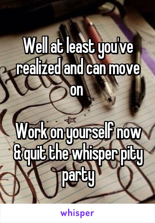 Well at least you've realized and can move on 

Work on yourself now & quit the whisper pity party