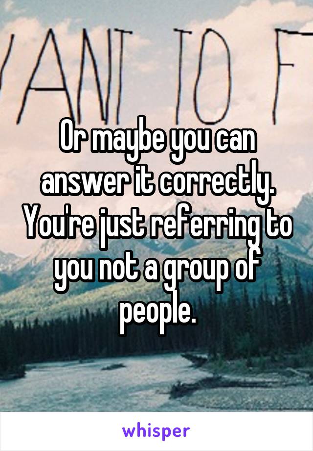 Or maybe you can answer it correctly. You're just referring to you not a group of people.