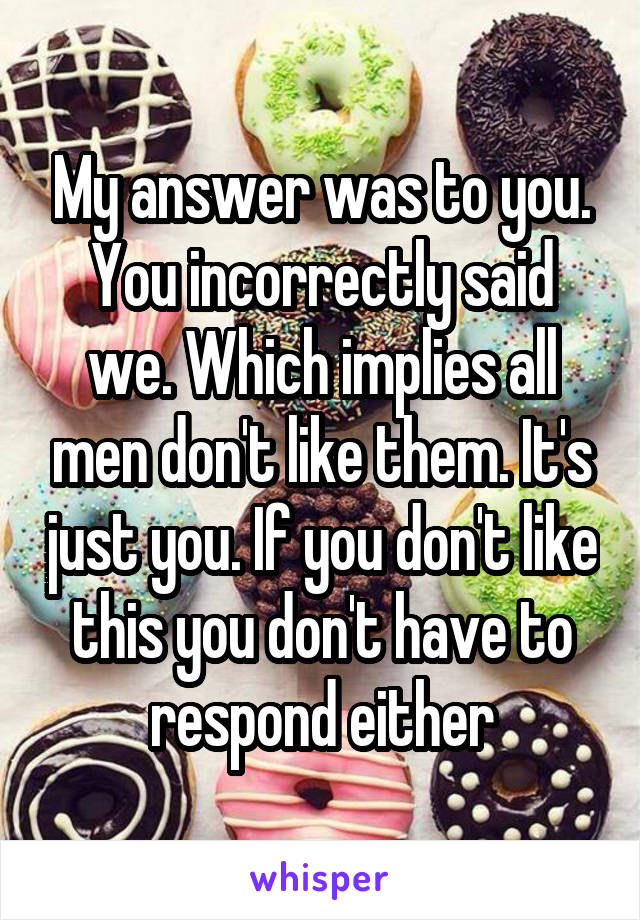 My answer was to you. You incorrectly said we. Which implies all men don't like them. It's just you. If you don't like this you don't have to respond either