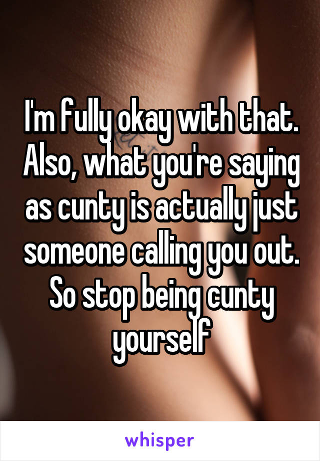 I'm fully okay with that. Also, what you're saying as cunty is actually just someone calling you out. So stop being cunty yourself