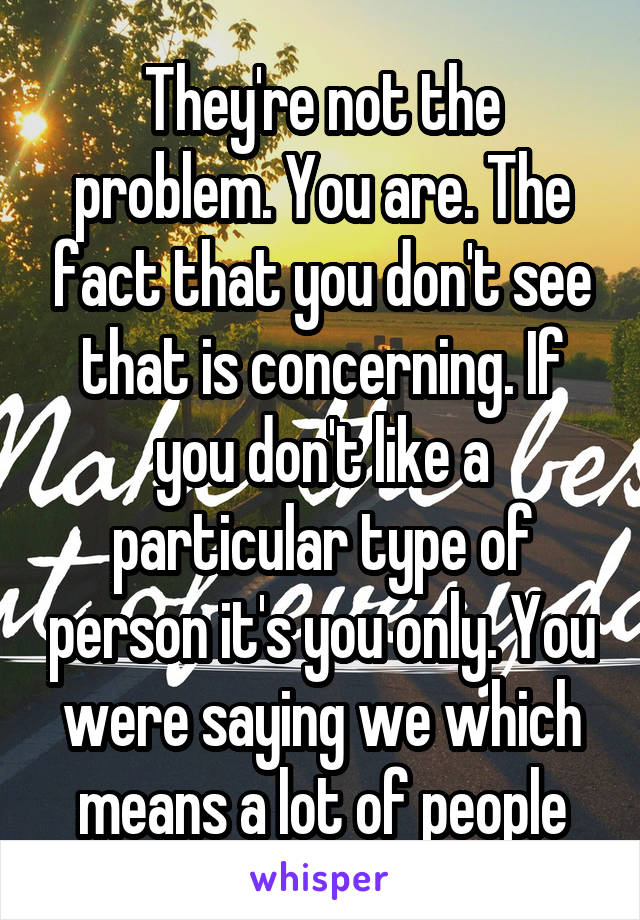 They're not the problem. You are. The fact that you don't see that is concerning. If you don't like a particular type of person it's you only. You were saying we which means a lot of people