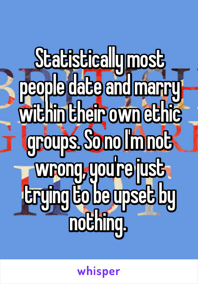 Statistically most people date and marry within their own ethic groups. So no I'm not wrong, you're just trying to be upset by nothing. 