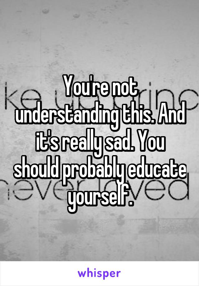 You're not understanding this. And it's really sad. You should probably educate yourself.