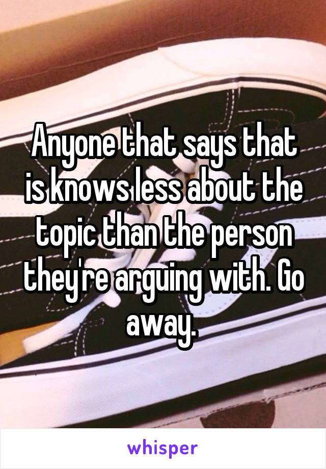 Anyone that says that is knows less about the topic than the person they're arguing with. Go away. 