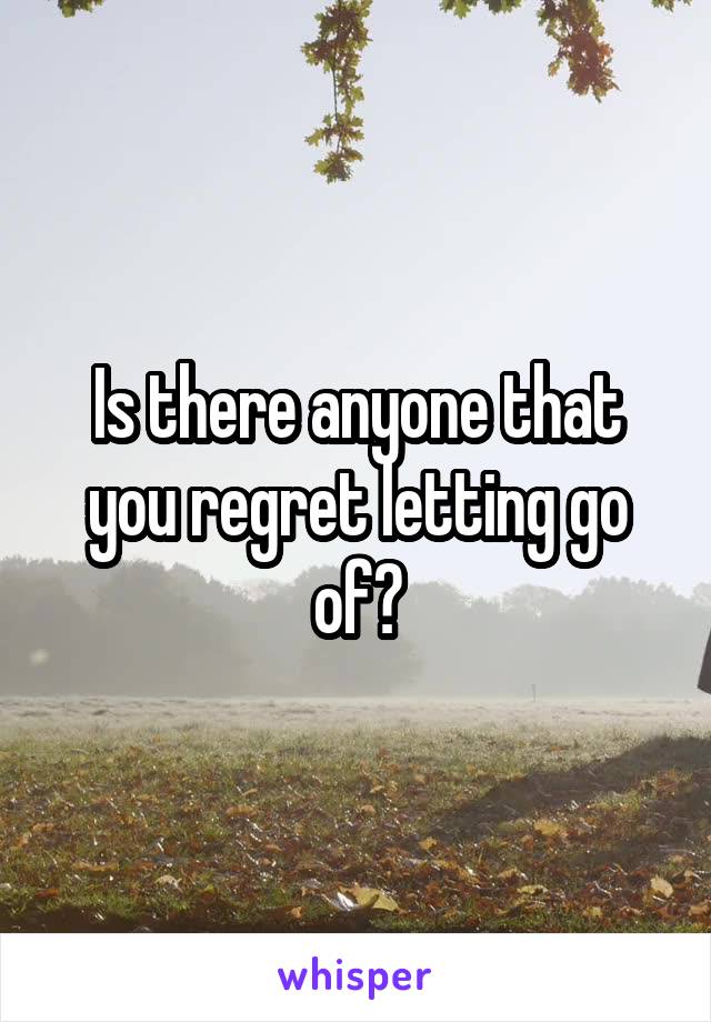 Is there anyone that you regret letting go of?