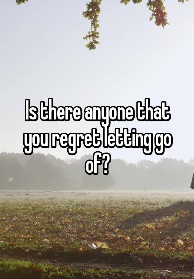 Is there anyone that you regret letting go of?