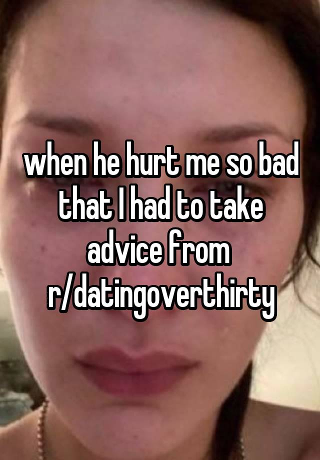 when he hurt me so bad that I had to take advice from 
r/datingoverthirty