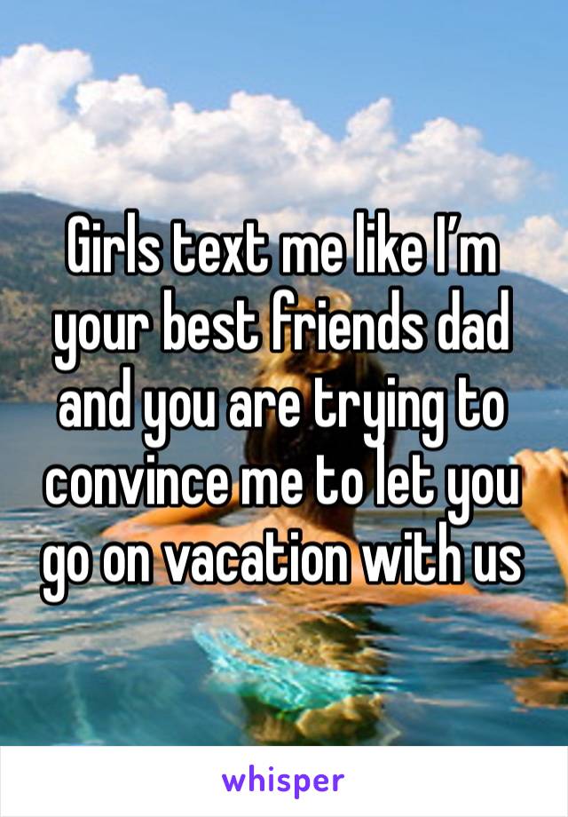 Girls text me like I’m your best friends dad and you are trying to convince me to let you go on vacation with us 