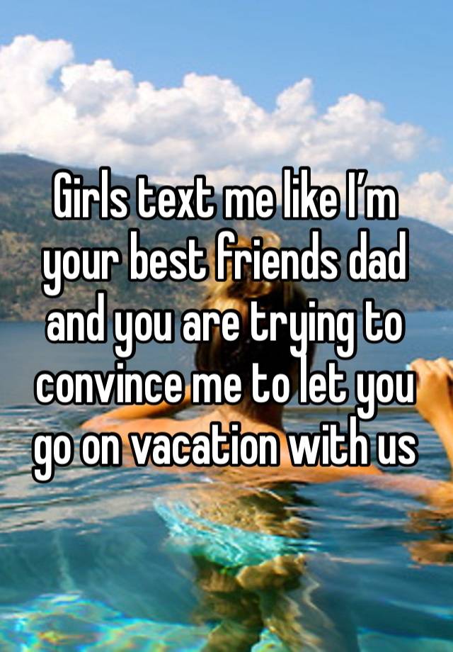 Girls text me like I’m your best friends dad and you are trying to convince me to let you go on vacation with us 