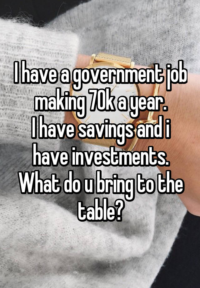 I have a government job making 70k a year.
I have savings and i have investments.
What do u bring to the table?