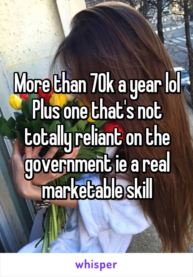 More than 70k a year lol
Plus one that's not totally reliant on the government ie a real marketable skill