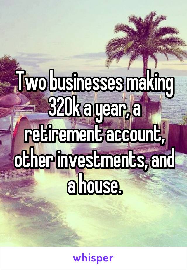 Two businesses making 320k a year, a retirement account, other investments, and a house.