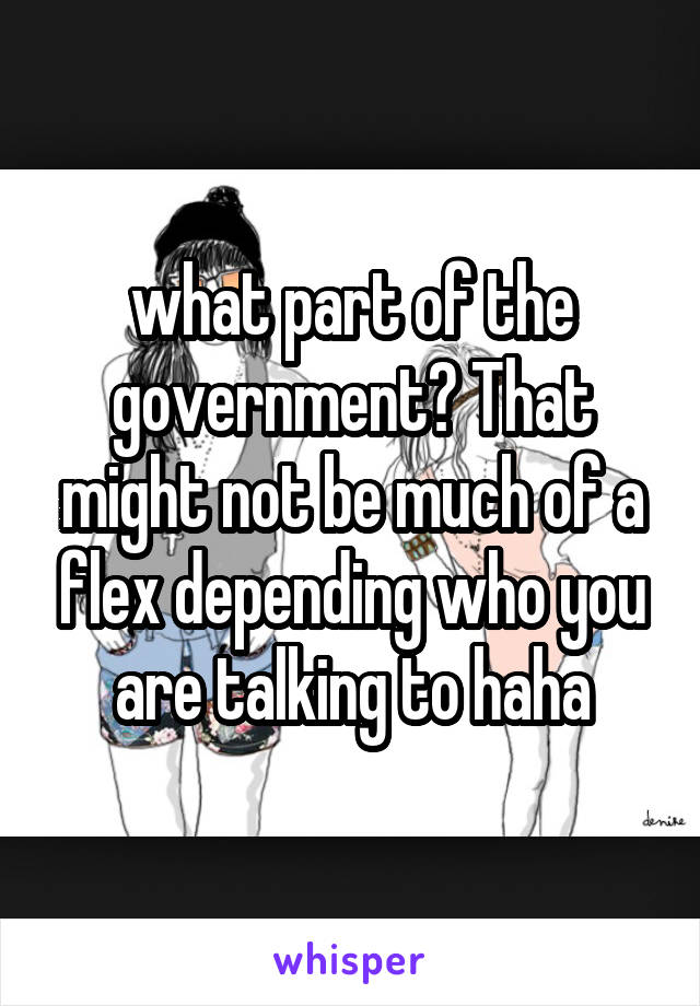 what part of the government? That might not be much of a flex depending who you are talking to haha