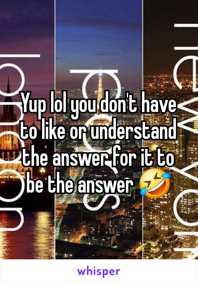 Yup lol you don't have to like or understand the answer for it to be the answer 🤣