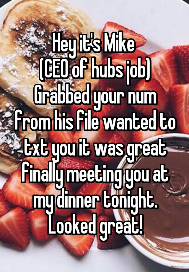 Hey it's Mike 
(CEO of hubs job)
Grabbed your num from his file wanted to txt you it was great finally meeting you at my dinner tonight. Looked great!