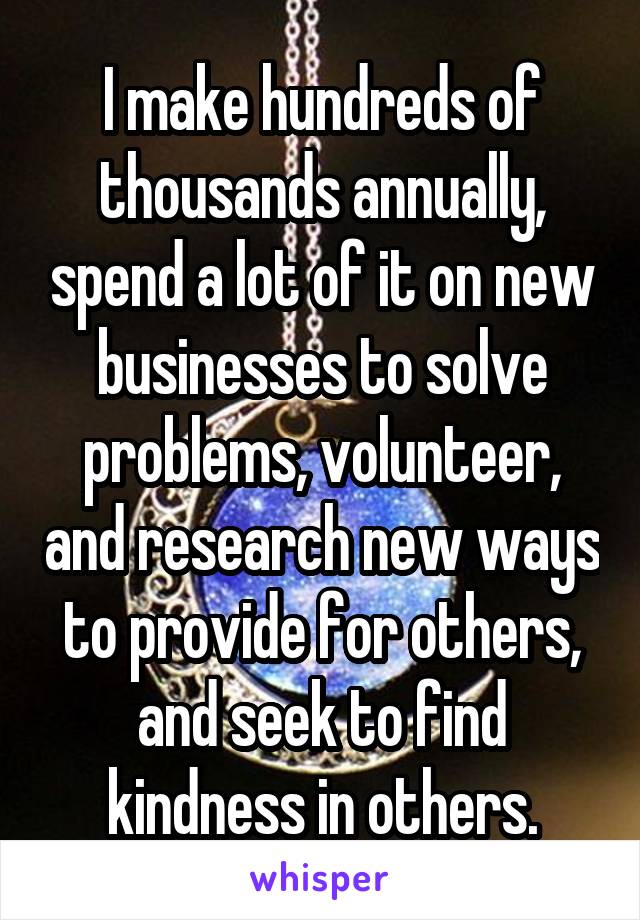 I make hundreds of thousands annually, spend a lot of it on new businesses to solve problems, volunteer, and research new ways to provide for others, and seek to find kindness in others.