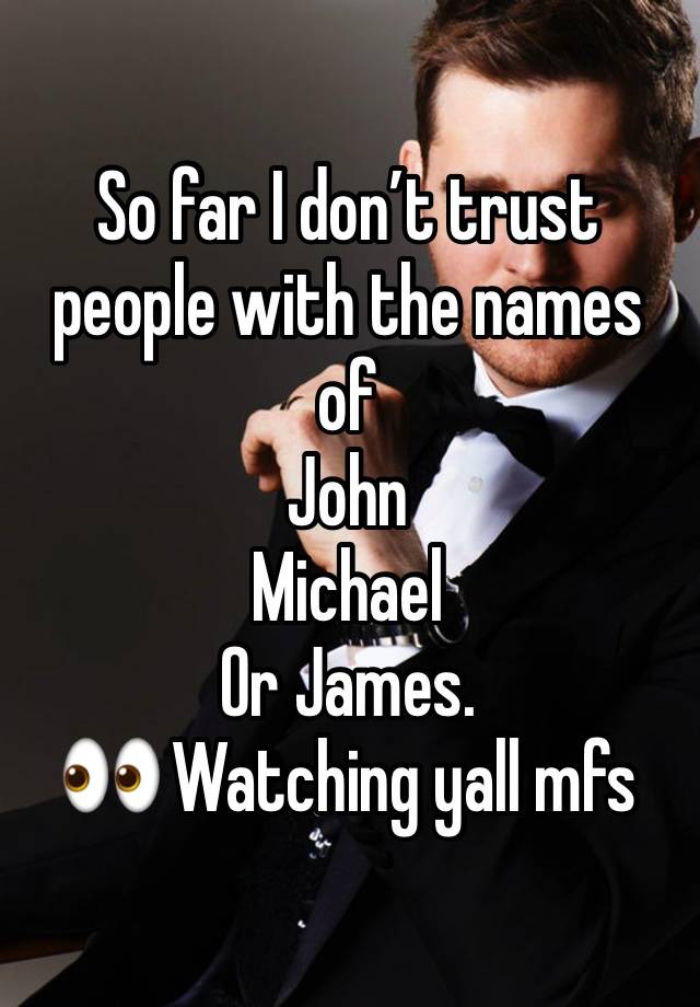 So far I don’t trust people with the names of 
John
Michael 
Or James. 
👀 Watching yall mfs 