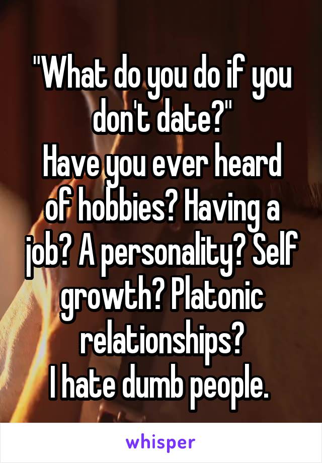 "What do you do if you don't date?"
Have you ever heard of hobbies? Having a job? A personality? Self growth? Platonic relationships?
I hate dumb people. 