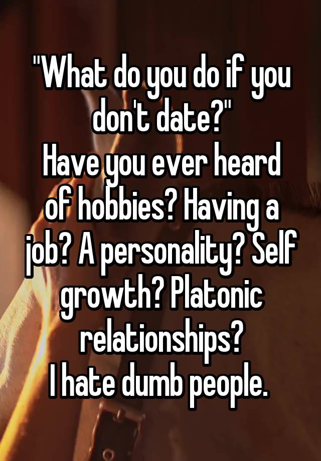 "What do you do if you don't date?"
Have you ever heard of hobbies? Having a job? A personality? Self growth? Platonic relationships?
I hate dumb people. 