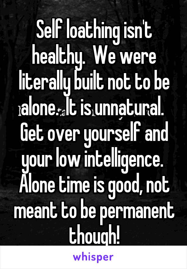 Self loathing isn't healthy.  We were literally built not to be alone.  It is unnatural.  Get over yourself and your low intelligence.  Alone time is good, not meant to be permanent though!