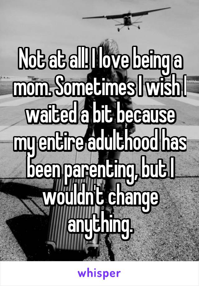 Not at all! I love being a mom. Sometimes I wish I waited a bit because my entire adulthood has been parenting, but I wouldn't change anything.