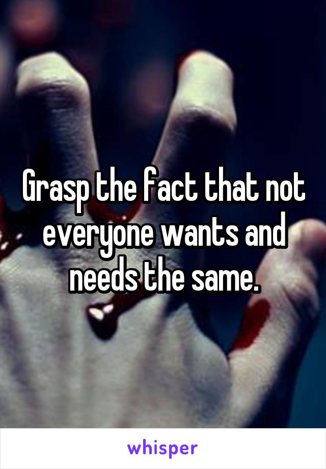 Grasp the fact that not everyone wants and needs the same.