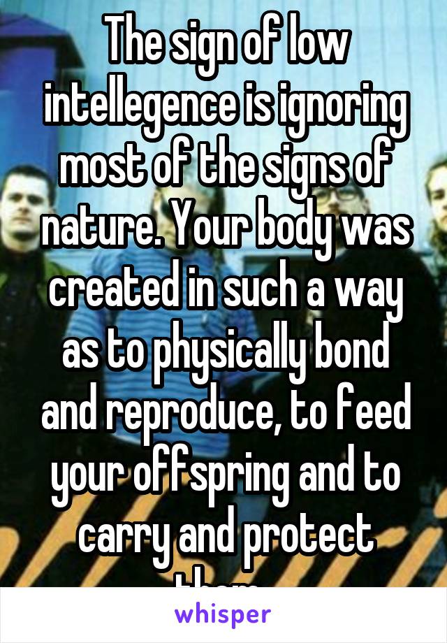 The sign of low intellegence is ignoring most of the signs of nature. Your body was created in such a way as to physically bond and reproduce, to feed your offspring and to carry and protect them. 