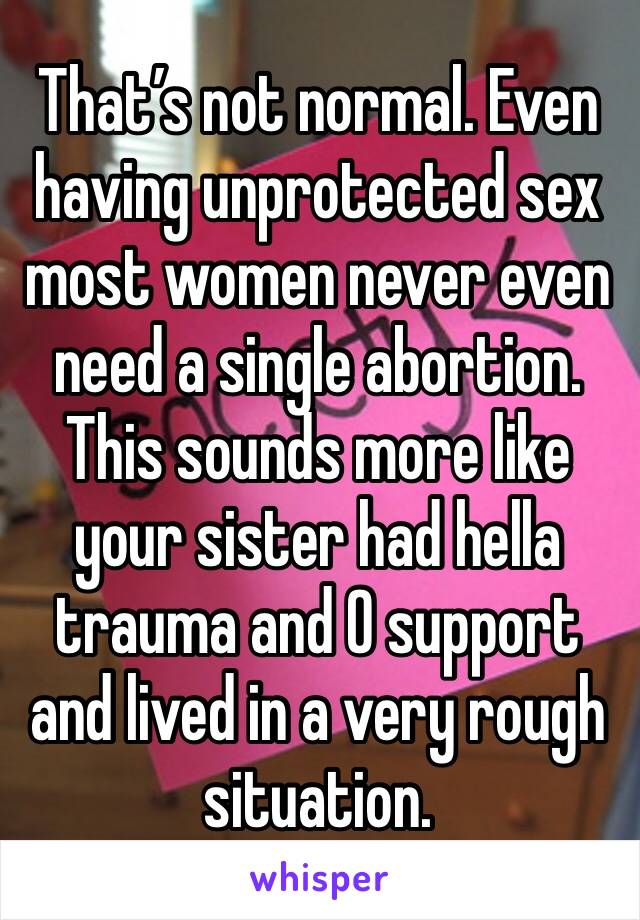 That’s not normal. Even having unprotected sex most women never even need a single abortion. 
This sounds more like your sister had hella trauma and 0 support and lived in a very rough situation.